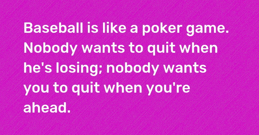 Baseball is like a poker game. Nobody wants to quit when he's losing; nobody wants you to quit when you're ahead.