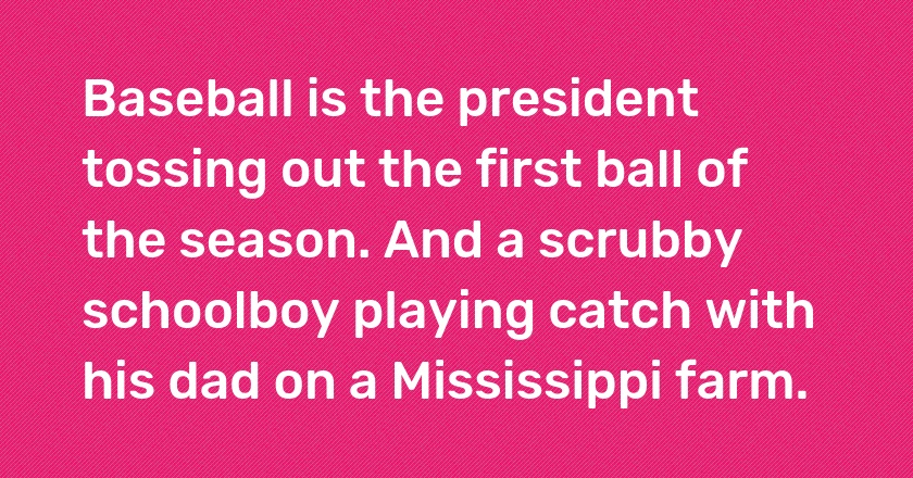 Baseball is the president tossing out the first ball of the season. And a scrubby schoolboy playing catch with his dad on a Mississippi farm.