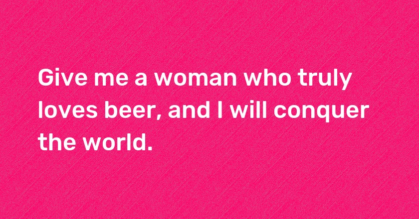 Give me a woman who truly loves beer, and I will conquer the world.