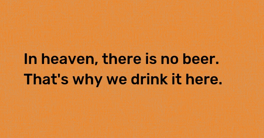 In heaven, there is no beer. That's why we drink it here.