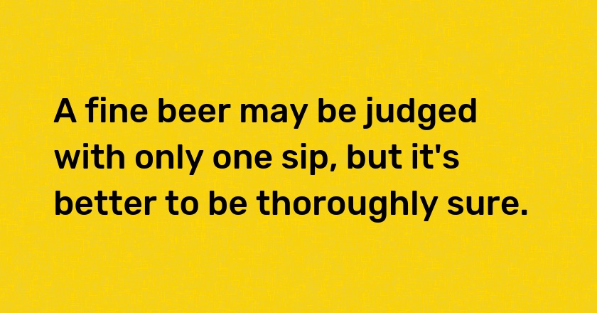 A fine beer may be judged with only one sip, but it's better to be thoroughly sure.