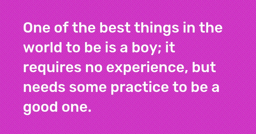 One of the best things in the world to be is a boy; it requires no experience, but needs some practice to be a good one.