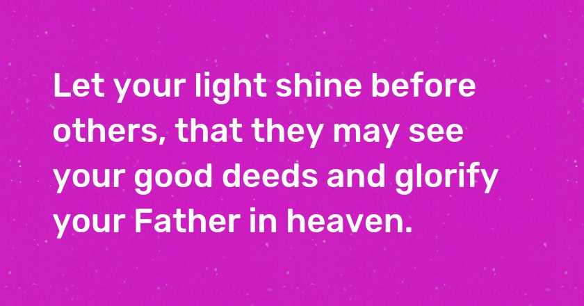 Let your light shine before others, that they may see your good deeds and glorify your Father in heaven.