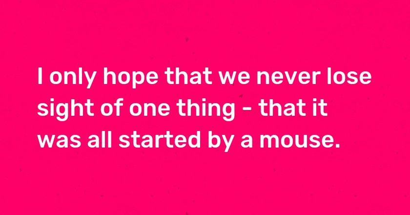 I only hope that we never lose sight of one thing - that it was all started by a mouse.