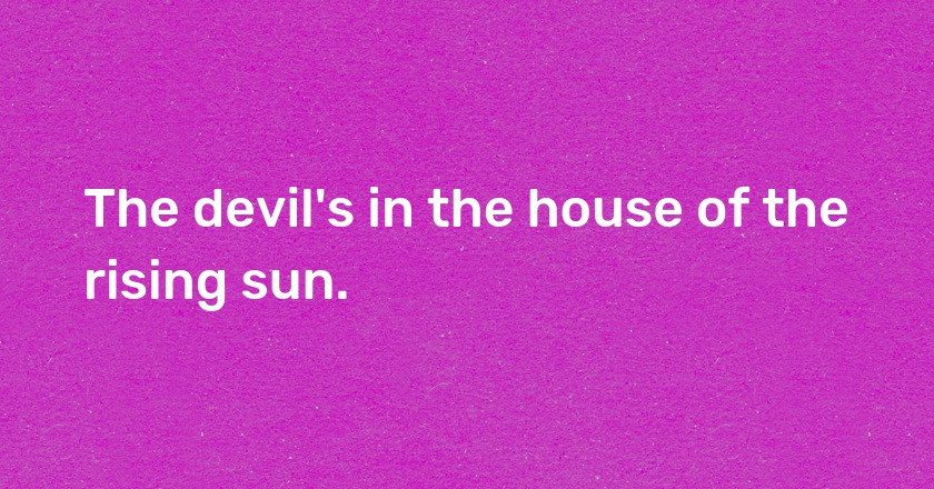 The devil's in the house of the rising sun.