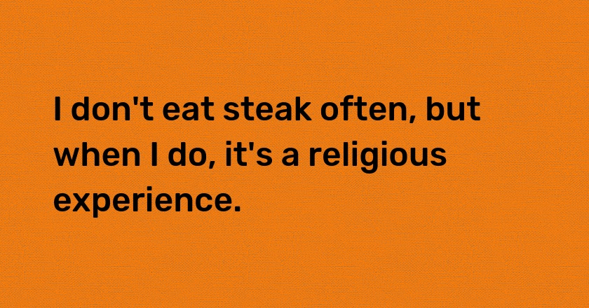 I don't eat steak often, but when I do, it's a religious experience.