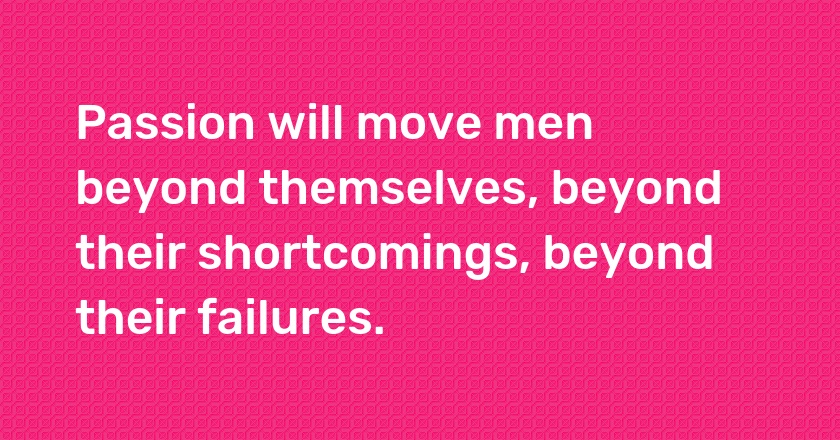 Passion will move men beyond themselves, beyond their shortcomings, beyond their failures.