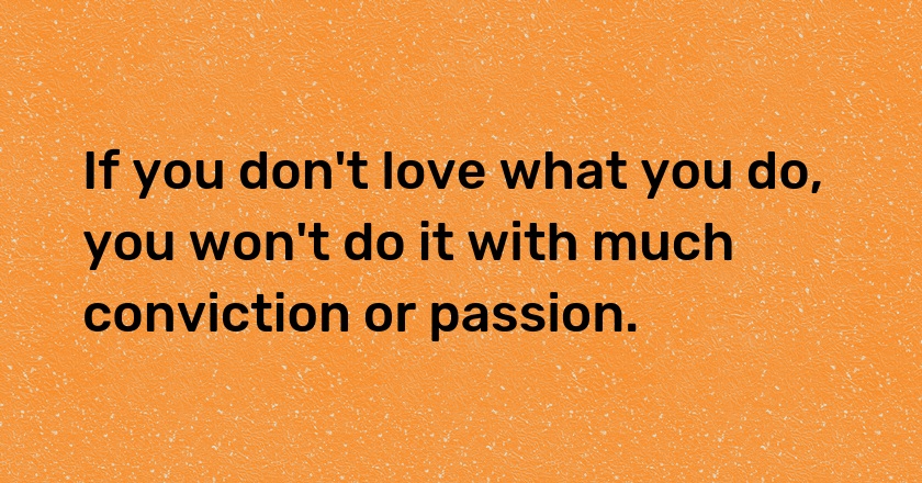 If you don't love what you do, you won't do it with much conviction or passion.