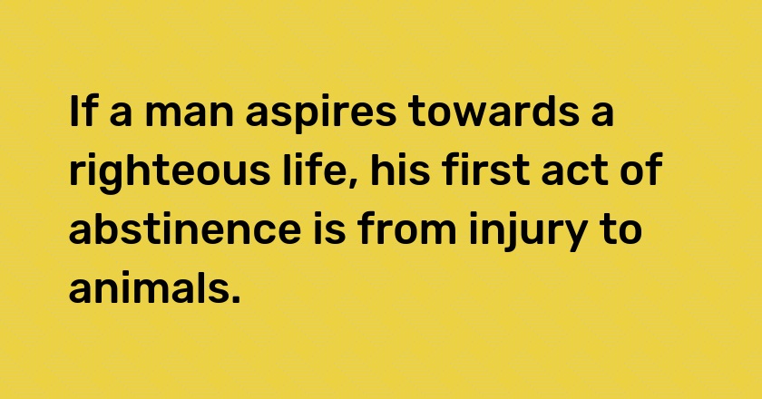 If a man aspires towards a righteous life, his first act of abstinence is from injury to animals.