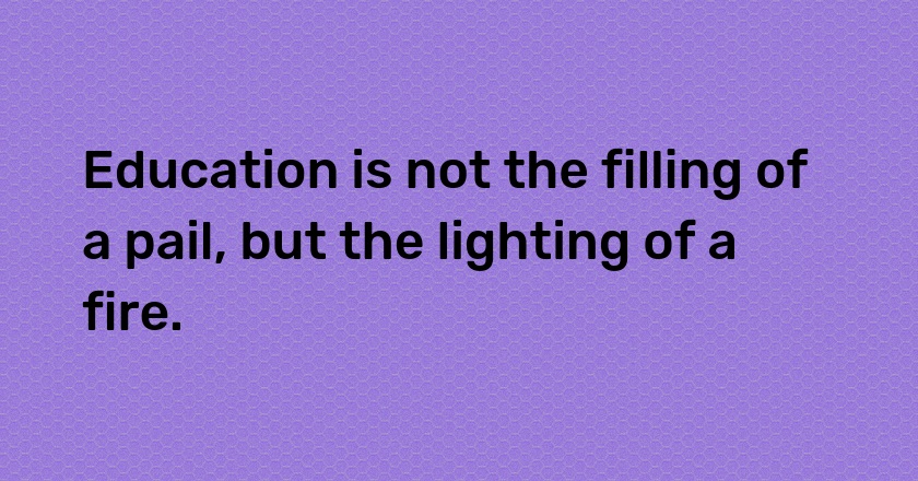 Education is not the filling of a pail, but the lighting of a fire.