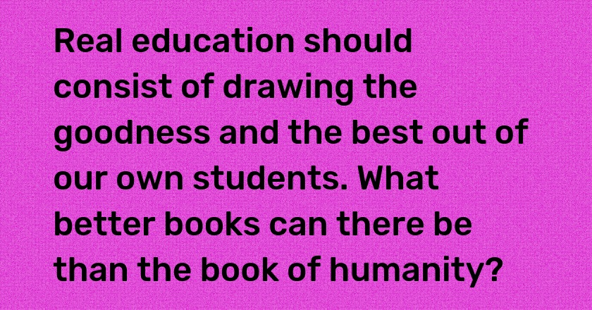 Real education should consist of drawing the goodness and the best out of our own students. What better books can there be than the book of humanity?