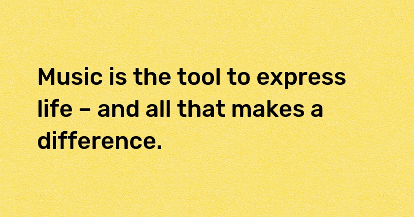 Music is the tool to express life – and all that makes a difference.