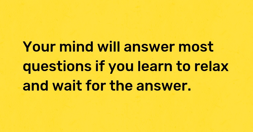 Your mind will answer most questions if you learn to relax and wait for the answer.