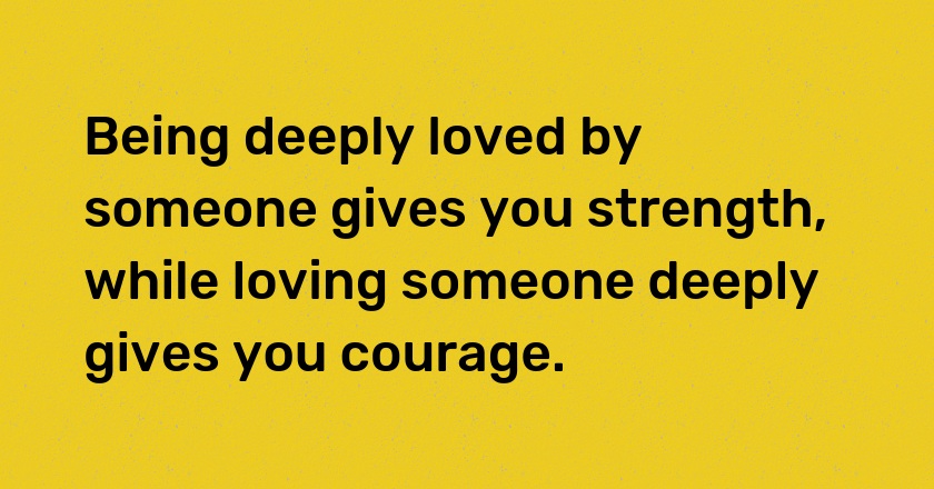 Being deeply loved by someone gives you strength, while loving someone deeply gives you courage.