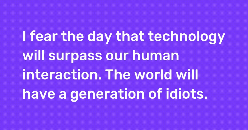 I fear the day that technology will surpass our human interaction. The world will have a generation of idiots.