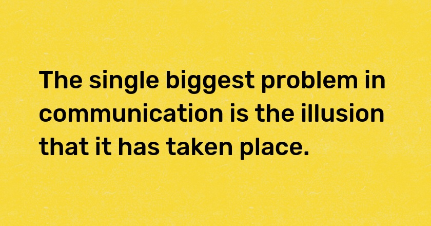 The single biggest problem in communication is the illusion that it has taken place.