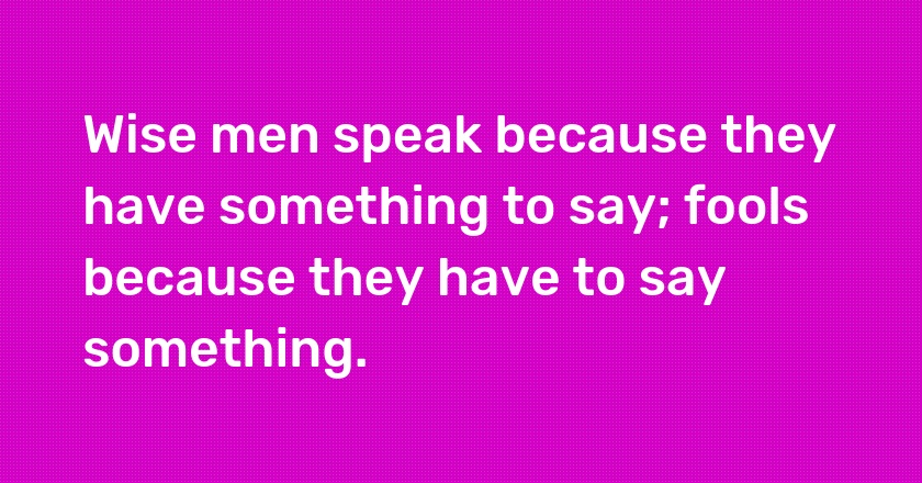 Wise men speak because they have something to say; fools because they have to say something.