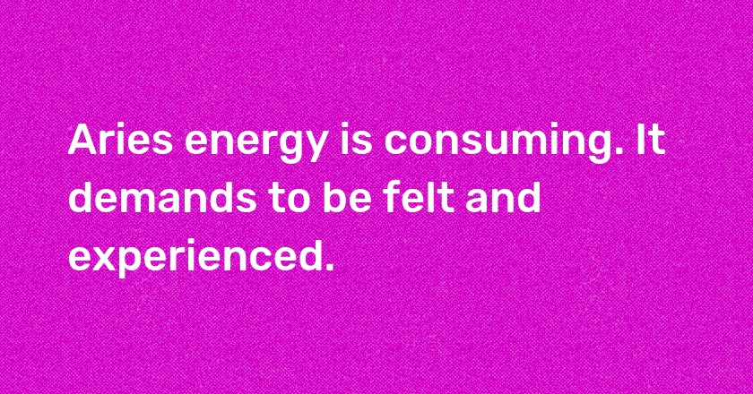 Aries energy is consuming. It demands to be felt and experienced.