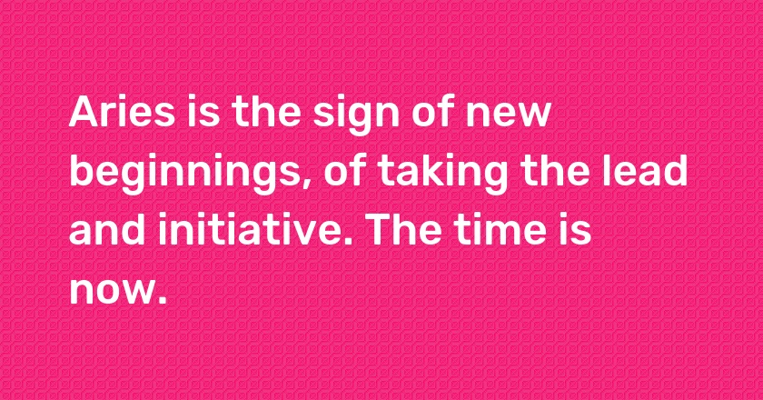 Aries is the sign of new beginnings, of taking the lead and initiative. The time is now.