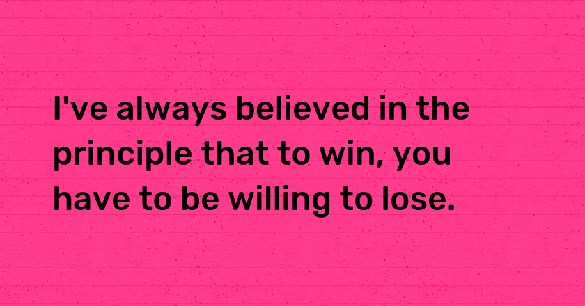 I've always believed in the principle that to win, you have to be willing to lose.