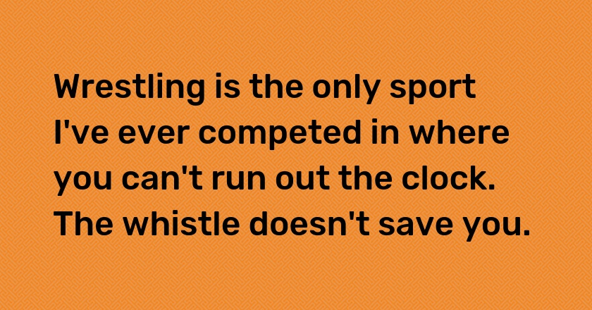 Wrestling is the only sport I've ever competed in where you can't run out the clock. The whistle doesn't save you.