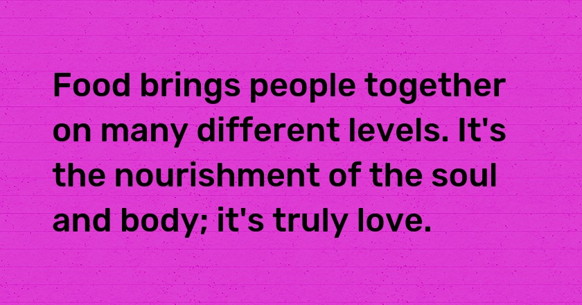 Food brings people together on many different levels. It's the nourishment of the soul and body; it's truly love.