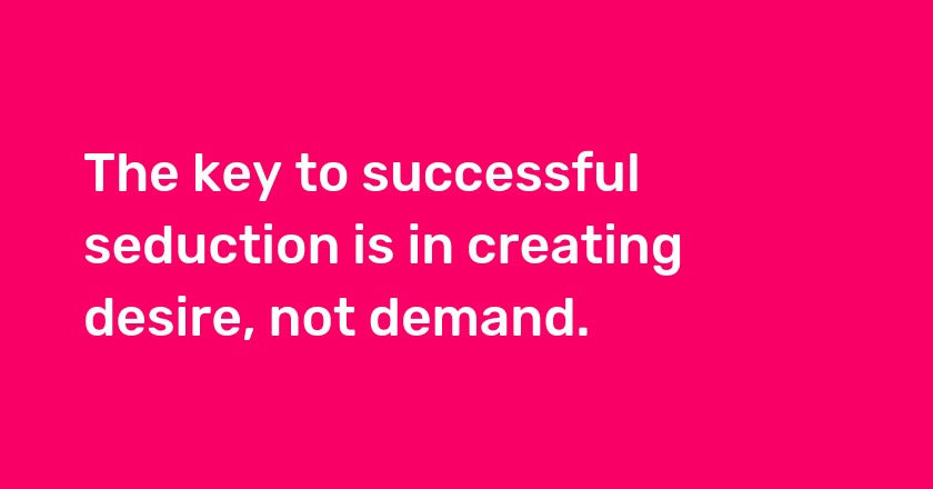 The key to successful seduction is in creating desire, not demand.