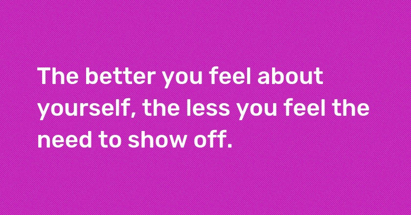 The better you feel about yourself, the less you feel the need to show off.