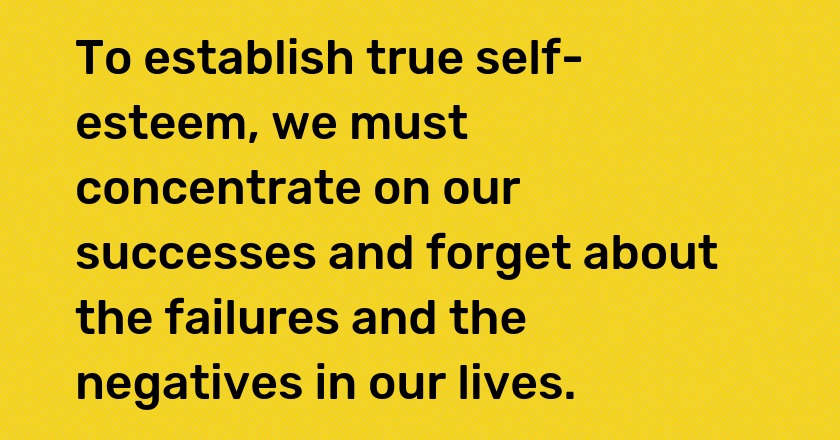 To establish true self-esteem, we must concentrate on our successes and forget about the failures and the negatives in our lives.