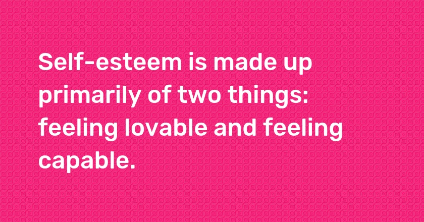 Self-esteem is made up primarily of two things: feeling lovable and feeling capable.