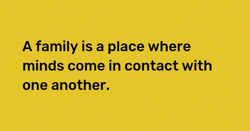 A family is a place where minds come in contact with one another.