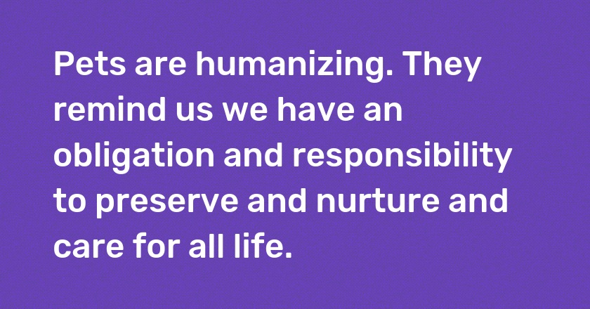 Pets are humanizing. They remind us we have an obligation and responsibility to preserve and nurture and care for all life.