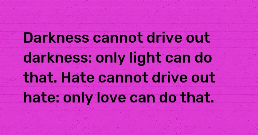 Darkness cannot drive out darkness: only light can do that. Hate cannot drive out hate: only love can do that.