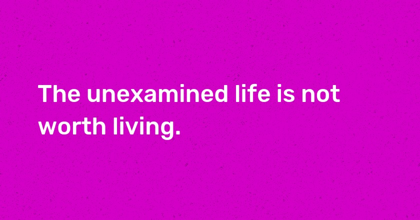 The unexamined life is not worth living.