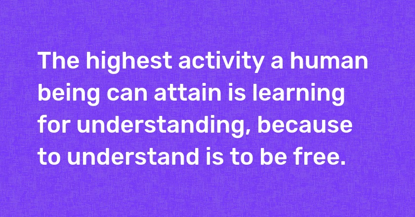 The highest activity a human being can attain is learning for understanding, because to understand is to be free.