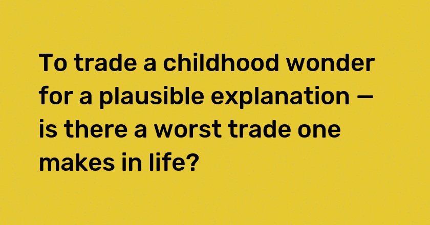 To trade a childhood wonder for a plausible explanation — is there a worst trade one makes in life?