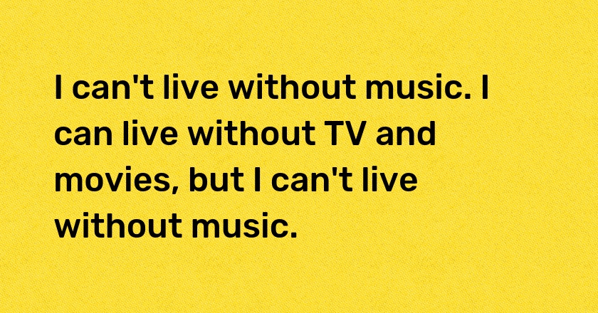 I can't live without music. I can live without TV and movies, but I can't live without music.