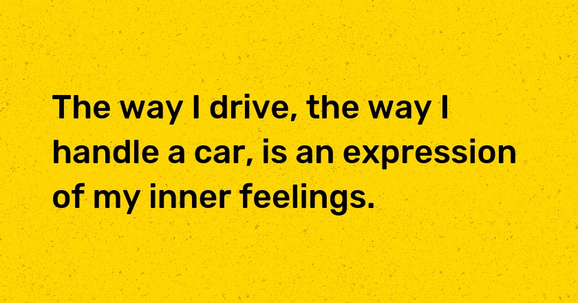 The way I drive, the way I handle a car, is an expression of my inner feelings.