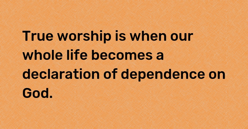 True worship is when our whole life becomes a declaration of dependence on God.