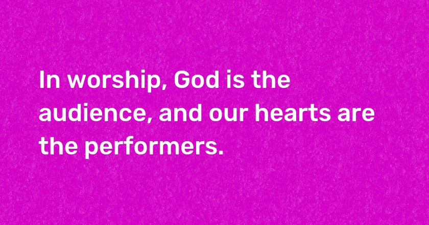 In worship, God is the audience, and our hearts are the performers.