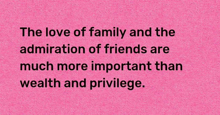 The love of family and the admiration of friends are much more important than wealth and privilege.