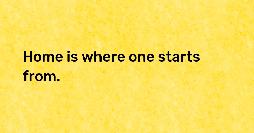 Home is where one starts from.