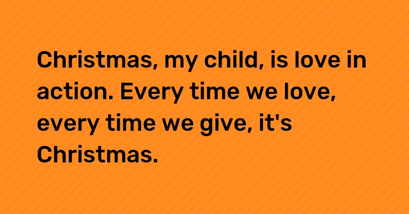 Christmas, my child, is love in action. Every time we love, every time we give, it's Christmas.