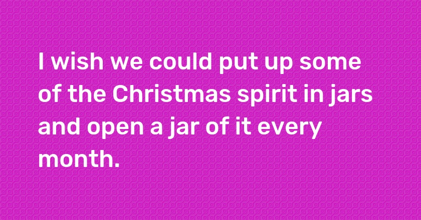 I wish we could put up some of the Christmas spirit in jars and open a jar of it every month.