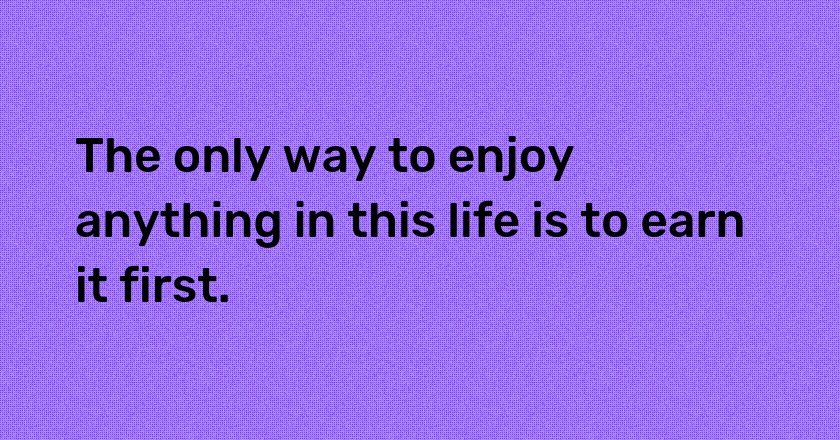 The only way to enjoy anything in this life is to earn it first.