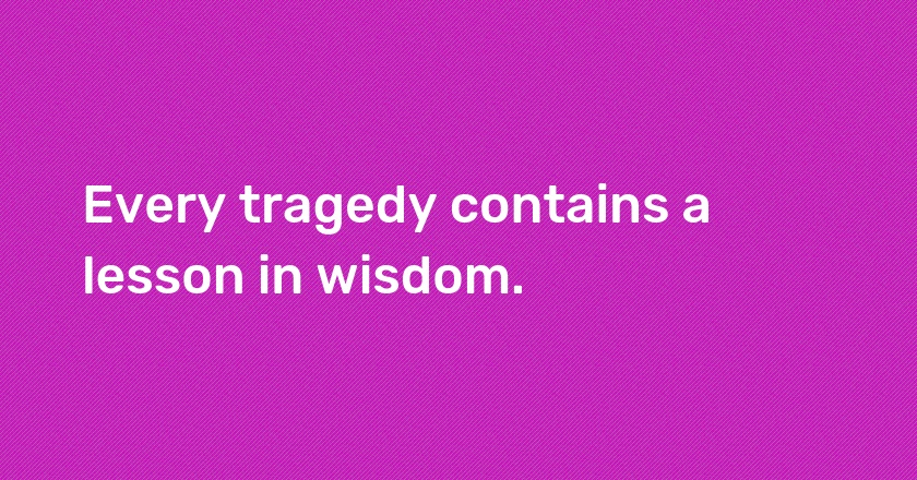 Every tragedy contains a lesson in wisdom.