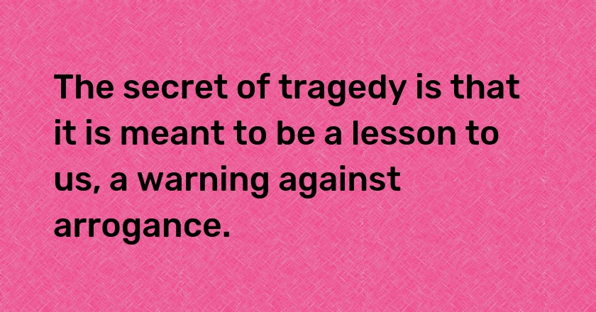 The secret of tragedy is that it is meant to be a lesson to us, a warning against arrogance.