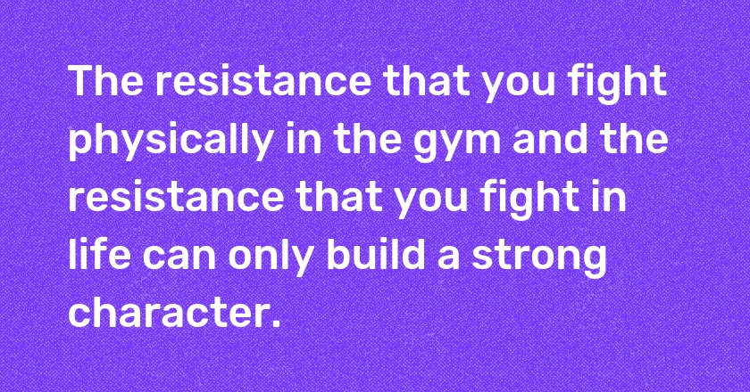 The resistance that you fight physically in the gym and the resistance that you fight in life can only build a strong character.