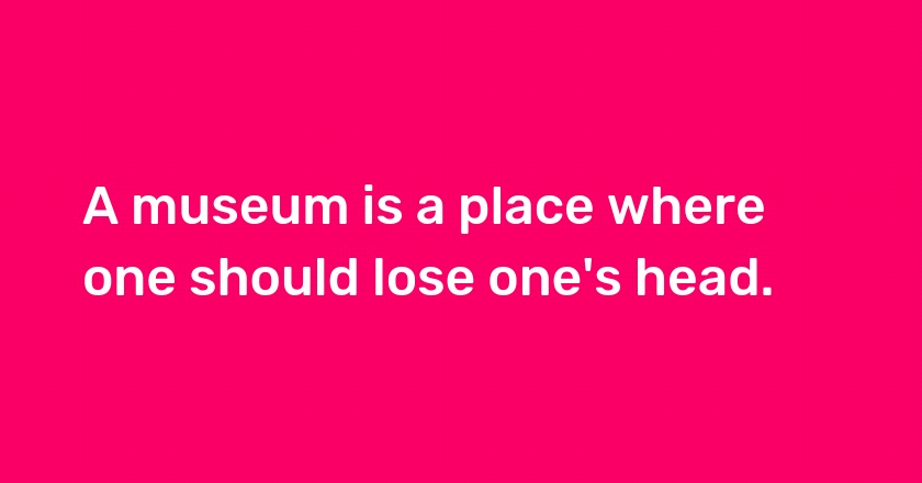 A museum is a place where one should lose one's head.