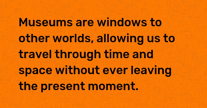 Museums are windows to other worlds, allowing us to travel through time and space without ever leaving the present moment.